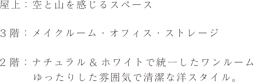屋上：空と山を感じるスペース ３ 階：メイクルーム・オフィス・ストレージ 2 階：ナチュラル& ホワイトで統一したワンルーム　ゆったりした雰囲気で清潔な洋スタイル。