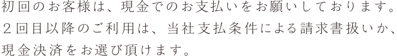 初回のお客様は、現金でのお支払いをお願いしております。２回目以降のご利用は、当社支払条件による請求書扱いか、現金決済をお選び頂けます。