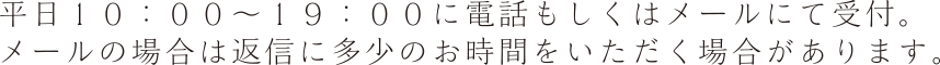 平日１０：００～１９：００に電話もしくはメールにて受付。 メールの場合は返信に多少のお時間をいただく場合があります。
